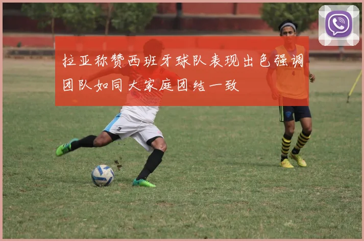 拉亚称赞西班牙球队表现出色强调团队如同大家庭团结一致