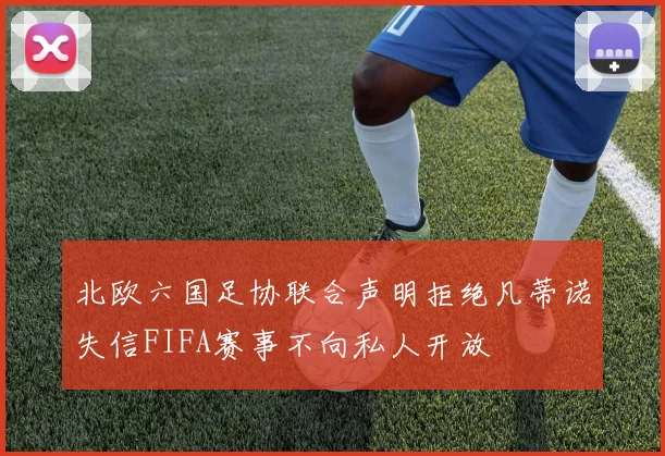 北欧六国足协联合声明拒绝凡蒂诺失信FIFA赛事不向私人开放