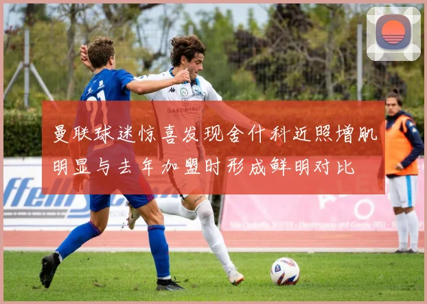 曼联球迷惊喜发现舍什科近照增肌明显与去年加盟时形成鲜明对比